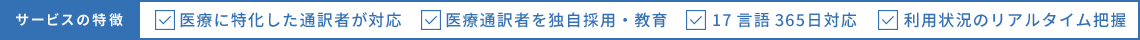 サービスの特徴 医療に特化した通訳者が対応 医療通訳者を独自採用・教育 17言語365日対応 利用状況のリアルタイム把握